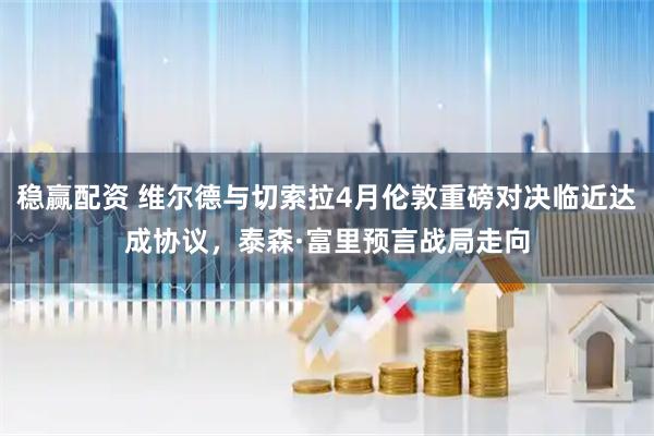稳赢配资 维尔德与切索拉4月伦敦重磅对决临近达成协议，泰森·富里预言战局走向