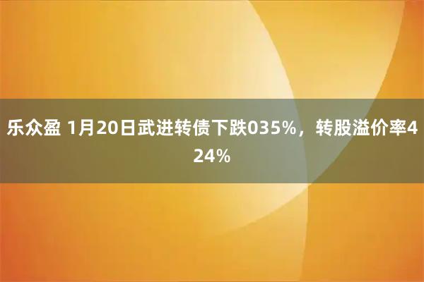 乐众盈 1月20日武进转债下跌035%，转股溢价率424%