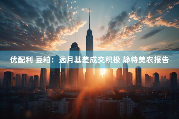 优配利 豆粕：远月基差成交积极 静待美农报告