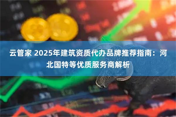 云管家 2025年建筑资质代办品牌推荐指南：河北国特等优质服务商解析