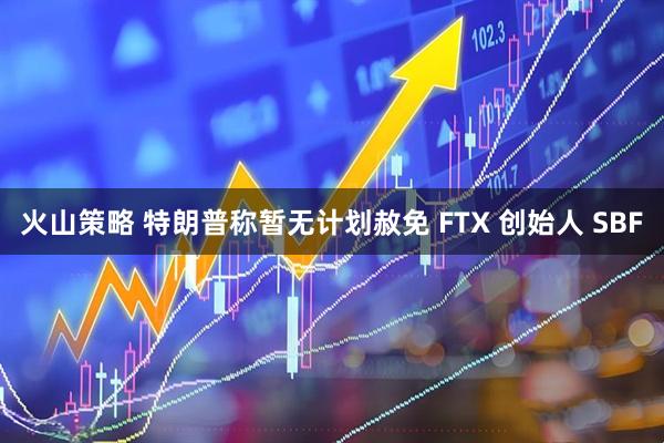 火山策略 特朗普称暂无计划赦免 FTX 创始人 SBF