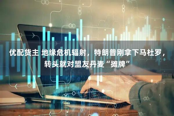优配货主 地缘危机辐射，特朗普刚拿下马杜罗，转头就对盟友丹麦“摊牌”