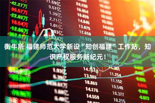 衡牛所 福建师范大学新设“知创福建”工作站，知识产权服务新纪元！