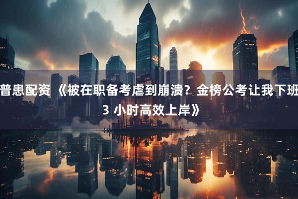 普患配资 《被在职备考虐到崩溃？金榜公考让我下班 3 小时高效上岸》