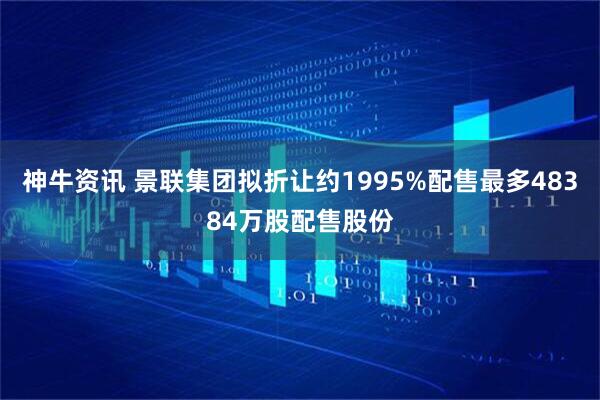 神牛资讯 景联集团拟折让约1995%配售最多48384万股配售股份