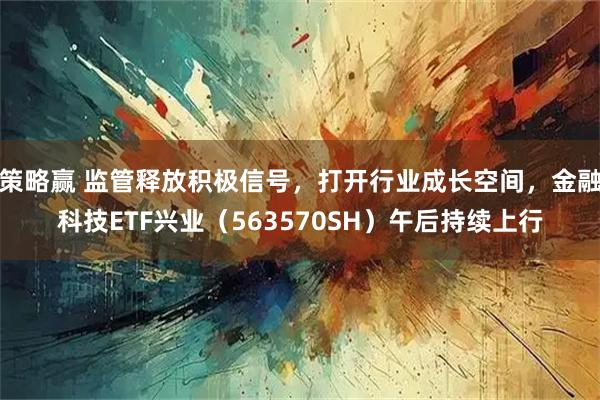 策略赢 监管释放积极信号，打开行业成长空间，金融科技ETF兴业（563570SH）午后持续上行