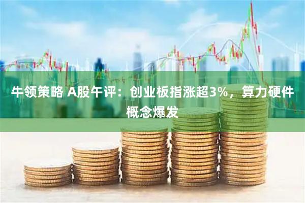 牛领策略 A股午评：创业板指涨超3%，算力硬件概念爆发