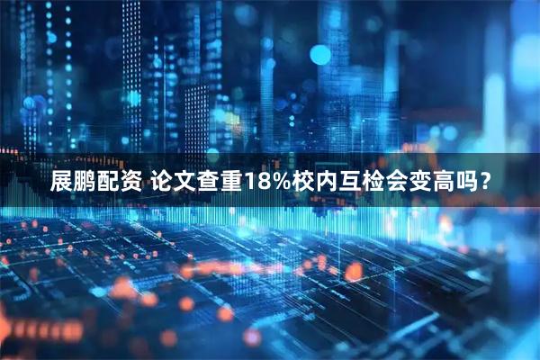 展鹏配资 论文查重18%校内互检会变高吗？