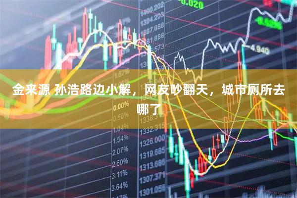 金来源 孙浩路边小解，网友吵翻天，城市厕所去哪了