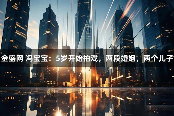 金盛网 冯宝宝：5岁开始拍戏，两段婚姻，两个儿子