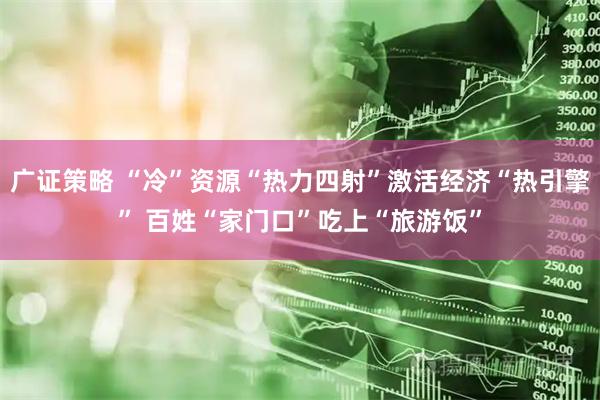 广证策略 “冷”资源“热力四射”激活经济“热引擎” 百姓“家门口”吃上“旅游饭”