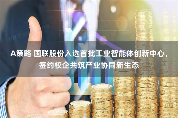 A策略 国联股份入选首批工业智能体创新中心，签约校企共筑产业协同新生态