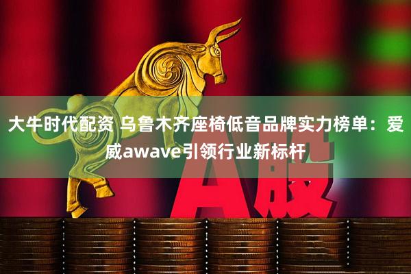 大牛时代配资 乌鲁木齐座椅低音品牌实力榜单：爱威awave引领行业新标杆