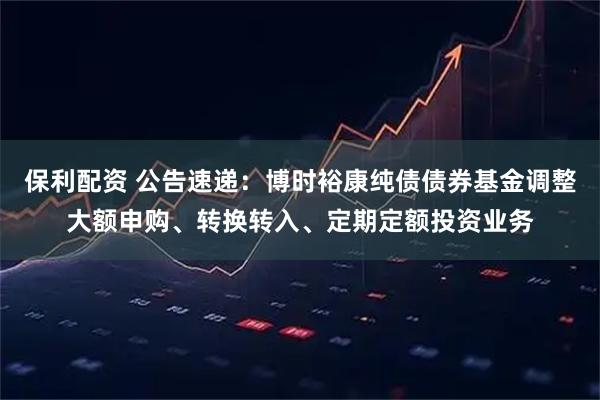 保利配资 公告速递：博时裕康纯债债券基金调整大额申购、转换转入、定期定额投资业务