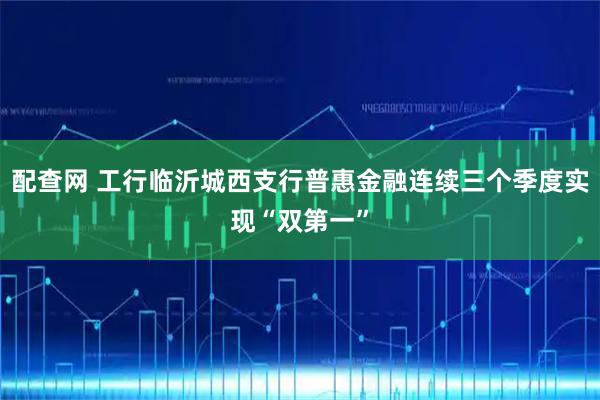 配查网 工行临沂城西支行普惠金融连续三个季度实现“双第一”