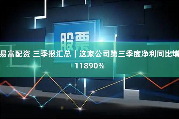易富配资 三季报汇总｜这家公司第三季度净利同比增11890%