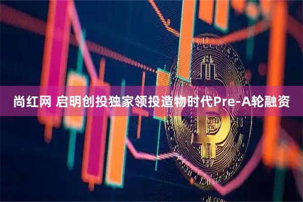 尚红网 启明创投独家领投造物时代Pre-A轮融资