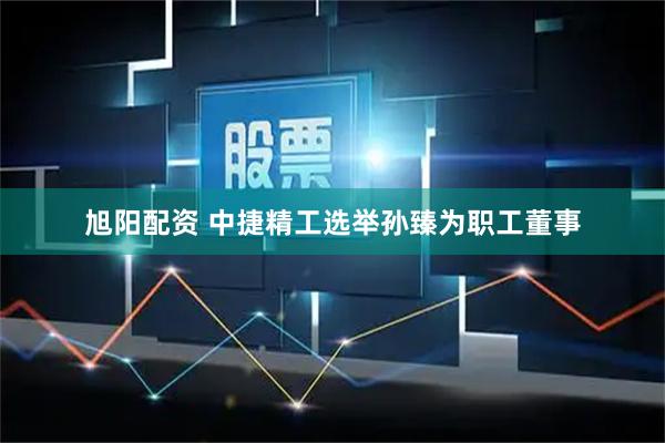 旭阳配资 中捷精工选举孙臻为职工董事