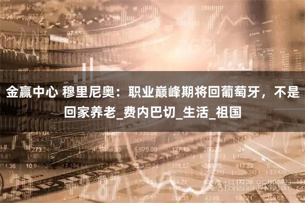 金赢中心 穆里尼奥：职业巅峰期将回葡萄牙，不是回家养老_费内巴切_生活_祖国
