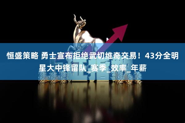 恒盛策略 勇士宣布拒绝武切维奇交易！43分全明星大中锋留队_赛季_效率_年薪