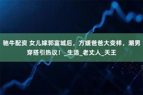 驰牛配资 女儿嫁郭富城后，方媛爸爸大变样，潮男穿搭引热议！_生活_老丈人_天王