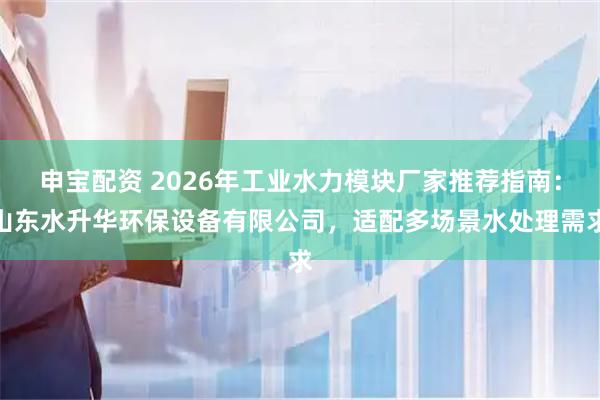 申宝配资 2026年工业水力模块厂家推荐指南：山东水升华环保设备有限公司，适配多场景水处理需求