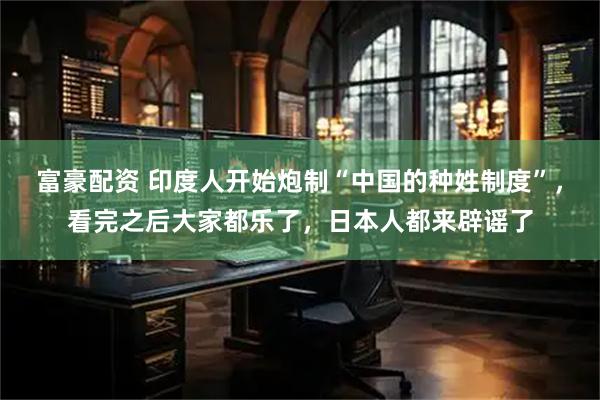 富豪配资 印度人开始炮制“中国的种姓制度”,看完之后大家都乐了,日本人都来辟谣了
